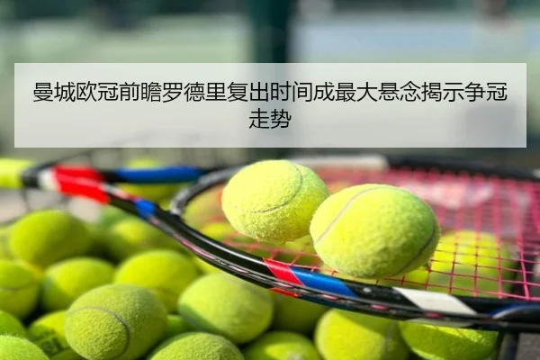 曼城欧冠前瞻罗德里复出时间成最大悬念揭示争冠走势