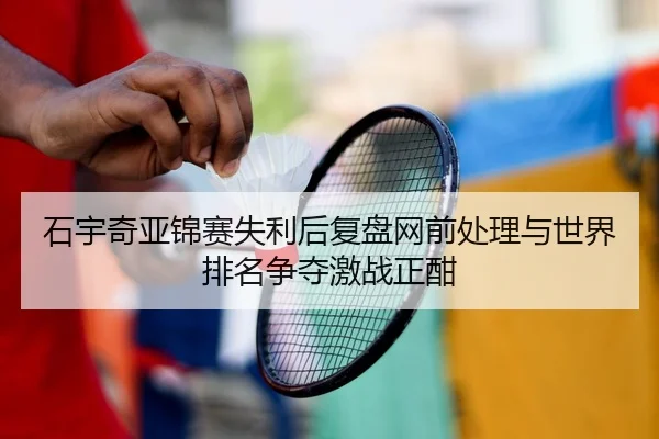 石宇奇亚锦赛失利后复盘网前处理与世界排名争夺激战正酣