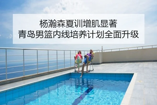 杨瀚森夏训增肌显著 青岛男篮内线培养计划全面升级