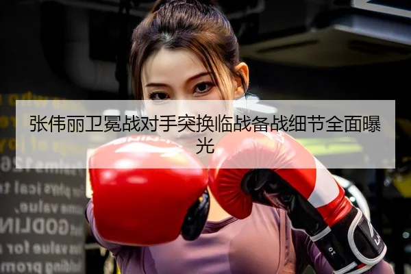 张伟丽卫冕战对手突换临战备战细节全面曝光