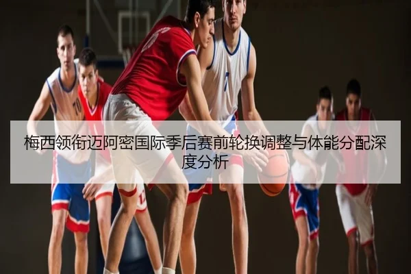 梅西领衔迈阿密国际季后赛前轮换调整与体能分配深度分析